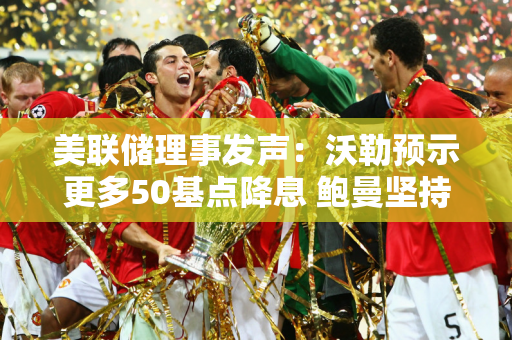 美联储理事发声：沃勒预示更多50基点降息 鲍曼坚持谨慎态度